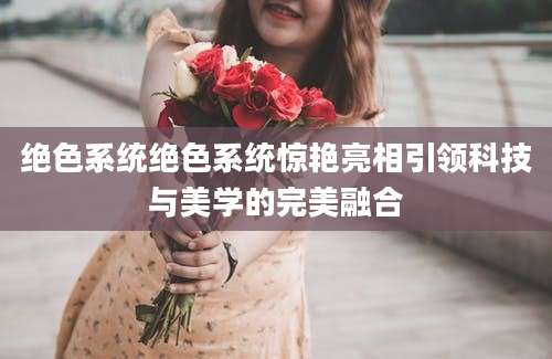 绝色系统绝色系统惊艳亮相引领科技与美学的完美融合
