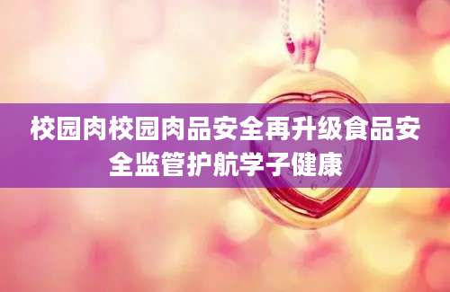 校园肉校园肉品安全再升级食品安全监管护航学子健康
