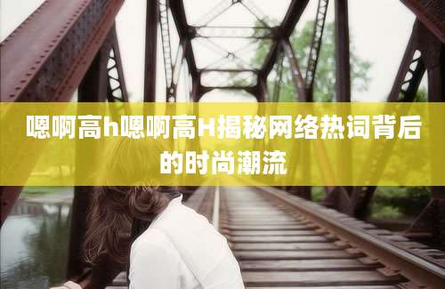 嗯啊高h嗯啊高H揭秘网络热词背后的时尚潮流