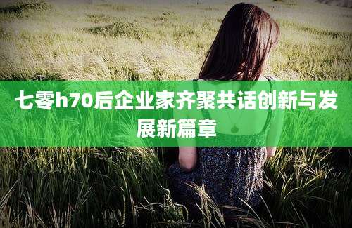 七零h70后企业家齐聚共话创新与发展新篇章