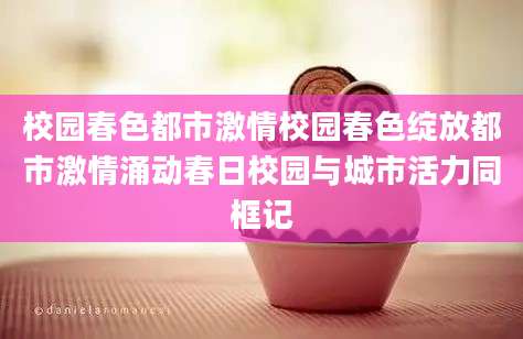 校园春色都市激情校园春色绽放都市激情涌动春日校园与城市活力同框记