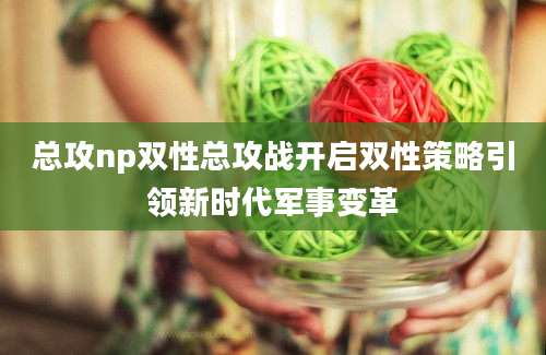 总攻np双性总攻战开启双性策略引领新时代军事变革