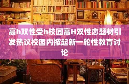 高h双性受h校园高H双性恋题材引发热议校园内掀起新一轮性教育讨论