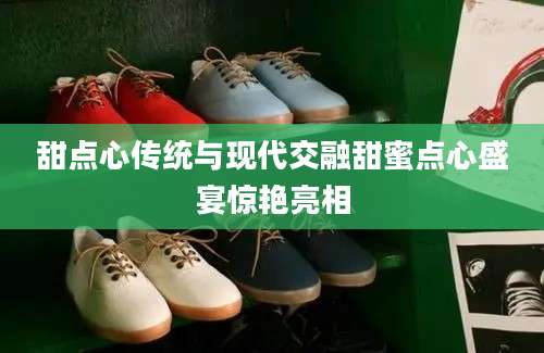甜点心传统与现代交融甜蜜点心盛宴惊艳亮相