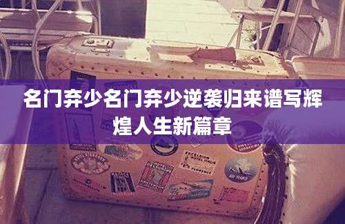 名门弃少名门弃少逆袭归来谱写辉煌人生新篇章