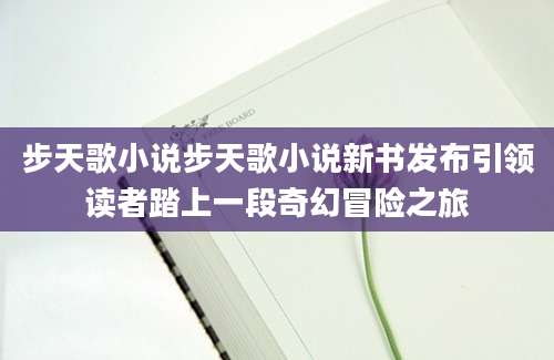 步天歌小说步天歌小说新书发布引领读者踏上一段奇幻冒险之旅