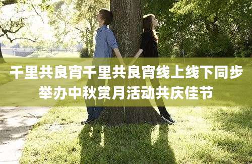 千里共良宵千里共良宵线上线下同步举办中秋赏月活动共庆佳节