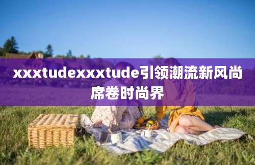 xxxtudexxxtude引领潮流新风尚席卷时尚界