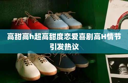 高甜高h超高甜度恋爱喜剧高H情节引发热议