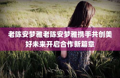 老陈安梦雅老陈安梦雅携手共创美好未来开启合作新篇章