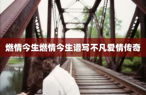 燃情今生燃情今生谱写不凡爱情传奇
