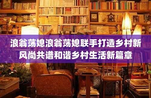 浪翁荡媳浪翁荡媳联手打造乡村新风尚共谱和谐乡村生活新篇章