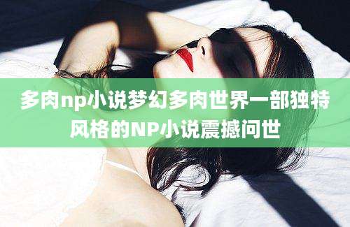 多肉np小说梦幻多肉世界一部独特风格的NP小说震撼问世