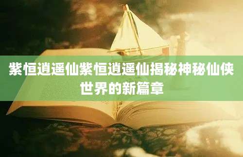 紫恒逍遥仙紫恒逍遥仙揭秘神秘仙侠世界的新篇章