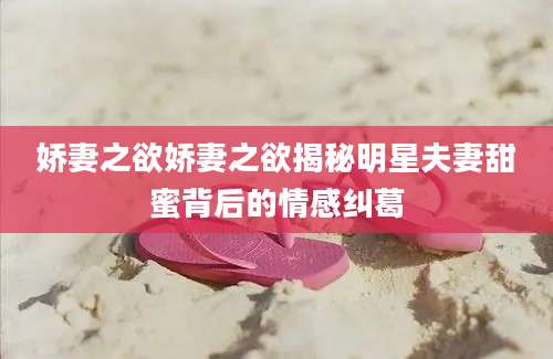娇妻之欲娇妻之欲揭秘明星夫妻甜蜜背后的情感纠葛