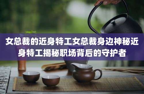 女总裁的近身特工女总裁身边神秘近身特工揭秘职场背后的守护者
