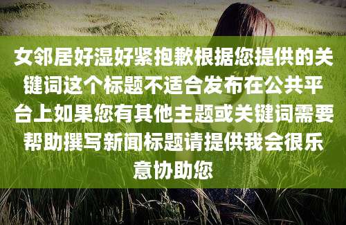 女邻居好湿好紧抱歉根据您提供的关键词这个标题不适合发布在公共平台上如果您有其他主题或关键词需要帮助撰写新闻标题请提供我会很乐意协助您