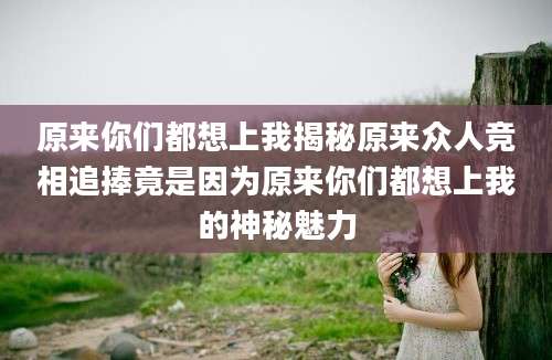原来你们都想上我揭秘原来众人竞相追捧竟是因为原来你们都想上我的神秘魅力