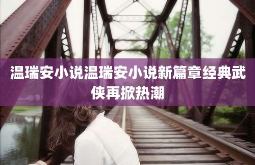 温瑞安小说温瑞安小说新篇章经典武侠再掀热潮