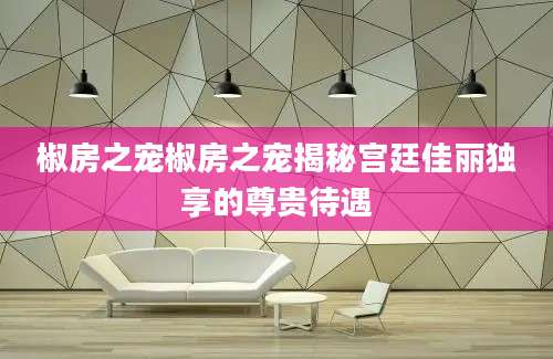 椒房之宠椒房之宠揭秘宫廷佳丽独享的尊贵待遇