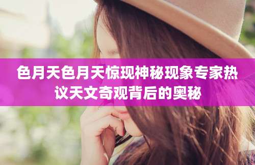色月天色月天惊现神秘现象专家热议天文奇观背后的奥秘