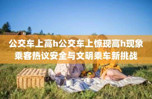 公交车上高h公交车上惊现高h现象乘客热议安全与文明乘车新挑战