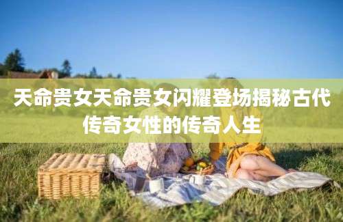天命贵女天命贵女闪耀登场揭秘古代传奇女性的传奇人生