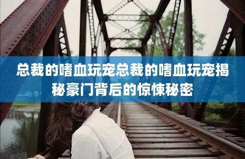 总裁的嗜血玩宠总裁的嗜血玩宠揭秘豪门背后的惊悚秘密