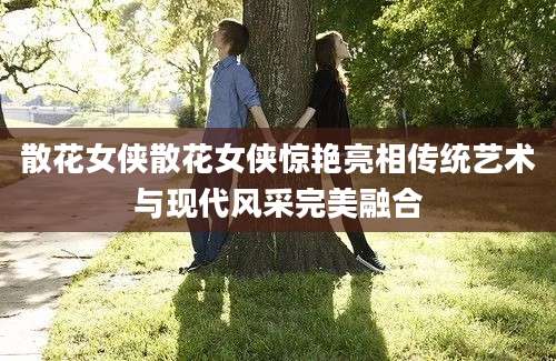 散花女侠散花女侠惊艳亮相传统艺术与现代风采完美融合
