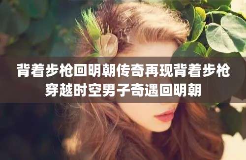 背着步枪回明朝传奇再现背着步枪穿越时空男子奇遇回明朝