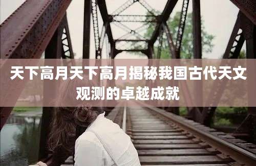 天下高月天下高月揭秘我国古代天文观测的卓越成就