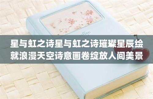 星与虹之诗星与虹之诗璀璨星辰绘就浪漫天空诗意画卷绽放人间美景