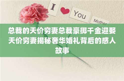总裁的天价穷妻总裁豪掷千金迎娶天价穷妻揭秘奢华婚礼背后的感人故事