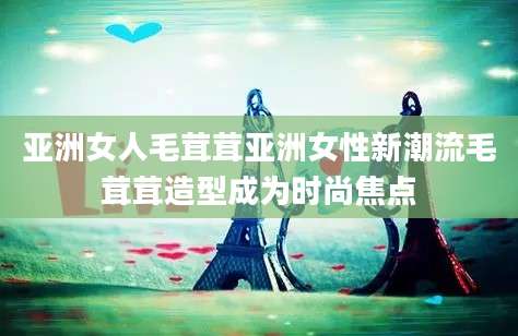 亚洲女人毛茸茸亚洲女性新潮流毛茸茸造型成为时尚焦点