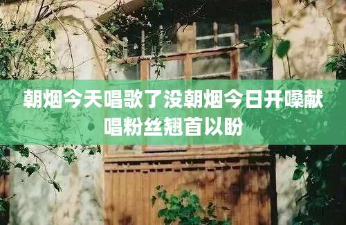 朝烟今天唱歌了没朝烟今日开嗓献唱粉丝翘首以盼