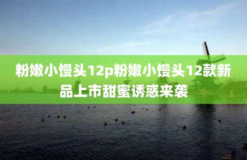 粉嫩小馒头12p粉嫩小馒头12款新品上市甜蜜诱惑来袭