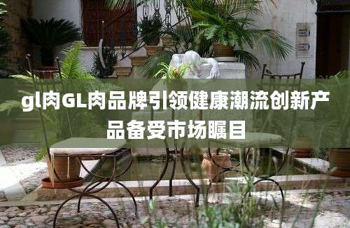 gl肉GL肉品牌引领健康潮流创新产品备受市场瞩目