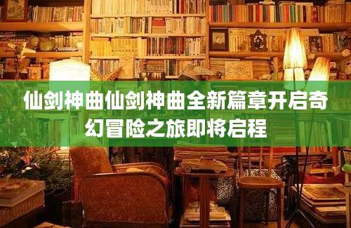 仙剑神曲仙剑神曲全新篇章开启奇幻冒险之旅即将启程
