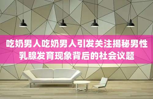 吃奶男人吃奶男人引发关注揭秘男性乳腺发育现象背后的社会议题
