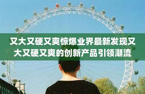 又大又硬又爽惊爆业界最新发现又大又硬又爽的创新产品引领潮流