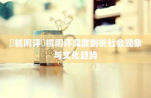 梼杌闲评梼杌闲评深度剖析社会现象与文化趋势