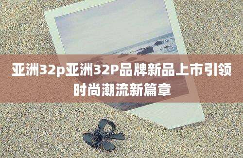 亚洲32p亚洲32P品牌新品上市引领时尚潮流新篇章