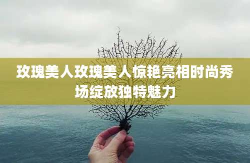 玫瑰美人玫瑰美人惊艳亮相时尚秀场绽放独特魅力