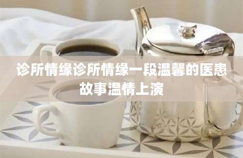 诊所情缘诊所情缘一段温馨的医患故事温情上演