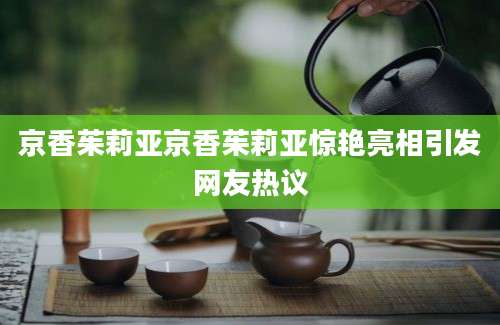 京香茱莉亚京香茱莉亚惊艳亮相引发网友热议