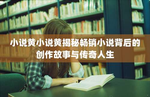 小说黄小说黄揭秘畅销小说背后的创作故事与传奇人生