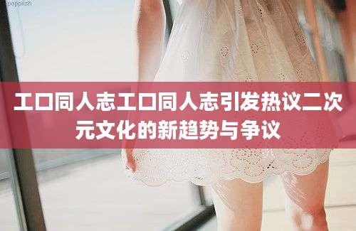 工口同人志工口同人志引发热议二次元文化的新趋势与争议