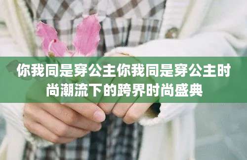 你我同是穿公主你我同是穿公主时尚潮流下的跨界时尚盛典