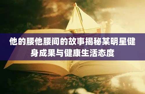 他的腰他腰间的故事揭秘某明星健身成果与健康生活态度