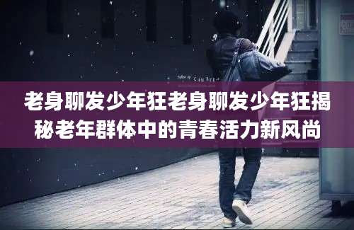 老身聊发少年狂老身聊发少年狂揭秘老年群体中的青春活力新风尚